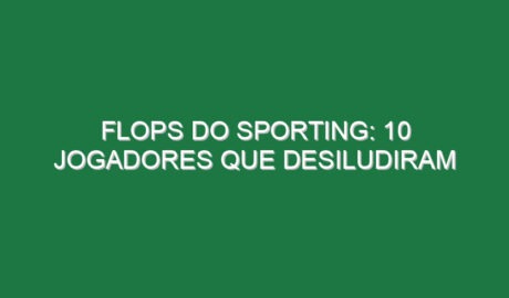 Flops do Sporting: 10 jogadores que desiludiram
