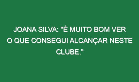 Joana Silva: “É muito bom ver o que consegui alcançar neste clube.”