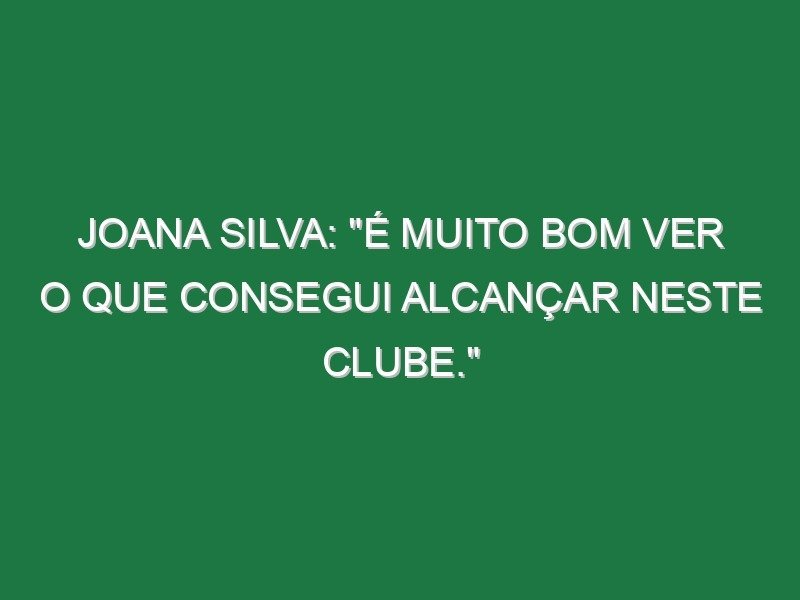 Joana Silva: “É muito bom ver o que consegui alcançar neste clube.”