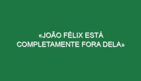 «João Félix está completamente fora dela»