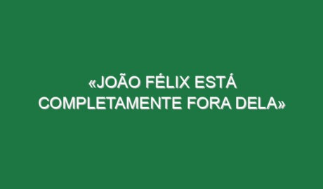 «João Félix está completamente fora dela»