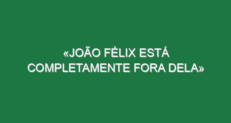 «João Félix está completamente fora dela»