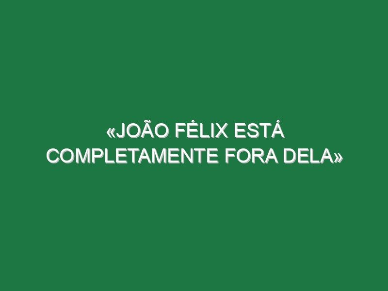 «João Félix está completamente fora dela» «João Félix está completamente fora dela»