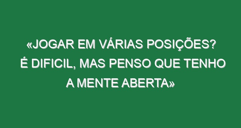 «Jogar em várias posições? É dificil, mas penso que tenho a mente aberta»