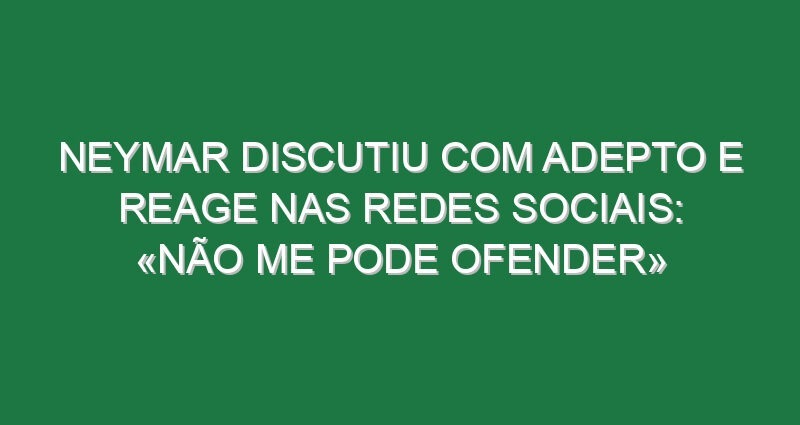 Neymar discutiu com adepto e reage nas redes sociais: «Não me pode ofender»