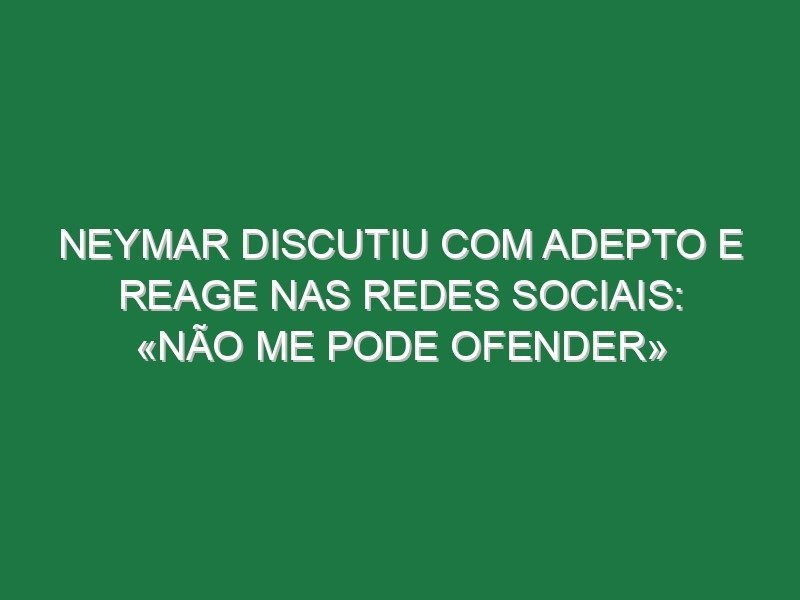 Neymar discutiu com adepto e reage nas redes sociais: «Não me pode ofender»