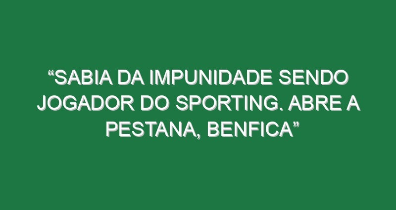 “Sabia da impunidade sendo jogador do Sporting. Abre a pestana, Benfica”