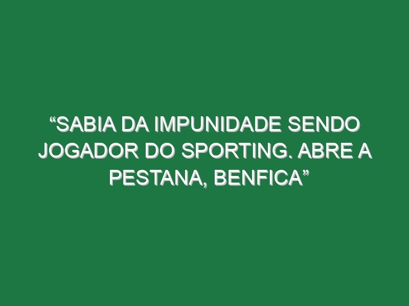“Sabia da impunidade sendo jogador do Sporting. Abre a pestana, Benfica”