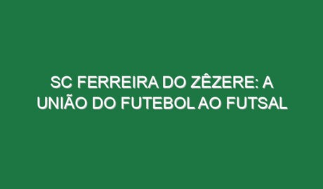 SC Ferreira do Zêzere: a união do futebol ao futsal