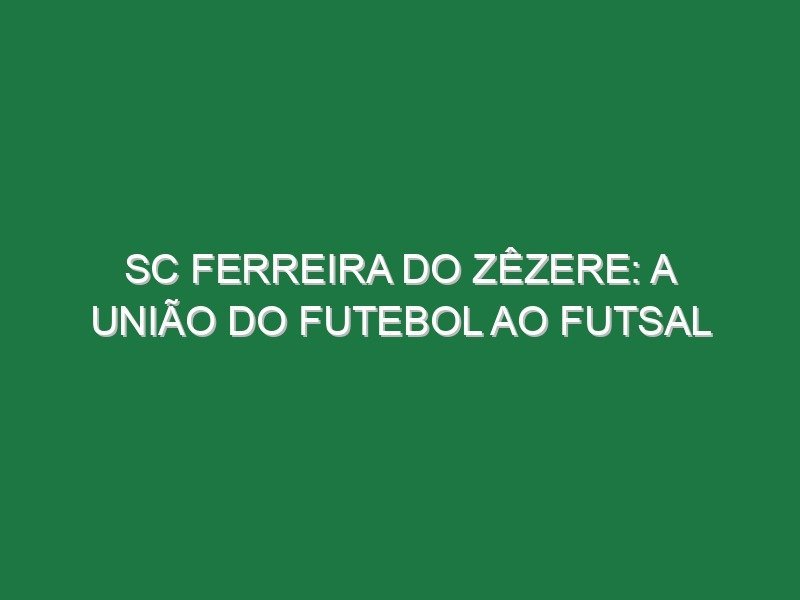 SC Ferreira do Zêzere: a união do futebol ao futsal
