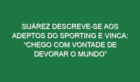 Suárez descreve-se aos adeptos do Sporting e vinca: “Chego com vontade de devorar o Mundo”
