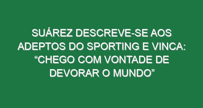Suárez descreve-se aos adeptos do Sporting e vinca: “Chego com vontade de devorar o Mundo”