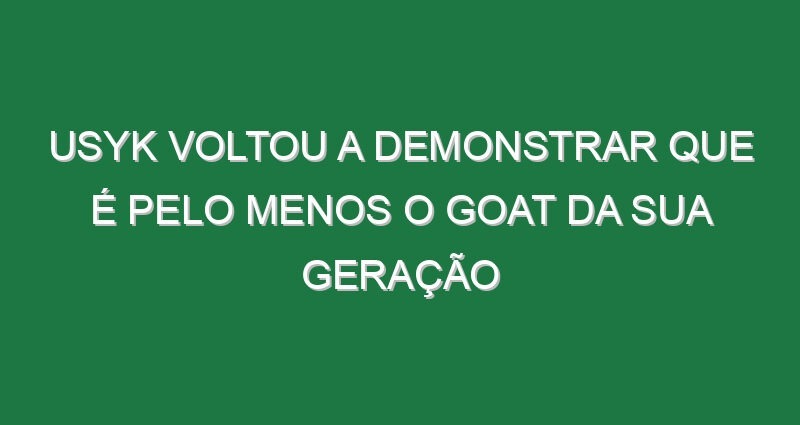 Usyk voltou a demonstrar que é pelo menos o GOAT da sua geração
