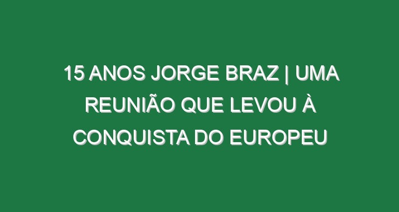 15 ANOS JORGE BRAZ | Uma REUNIÃO que levou à CONQUISTA do EUROPEU