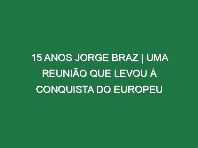 15 ANOS JORGE BRAZ | Uma REUNIÃO que levou à CONQUISTA do EUROPEU
