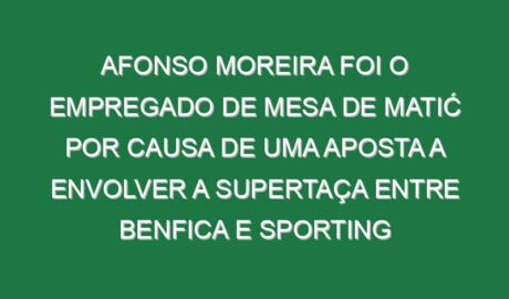 Afonso Moreira foi o empregado de mesa de Matić por causa de uma aposta a envolver a Supertaça entre Benfica e Sporting