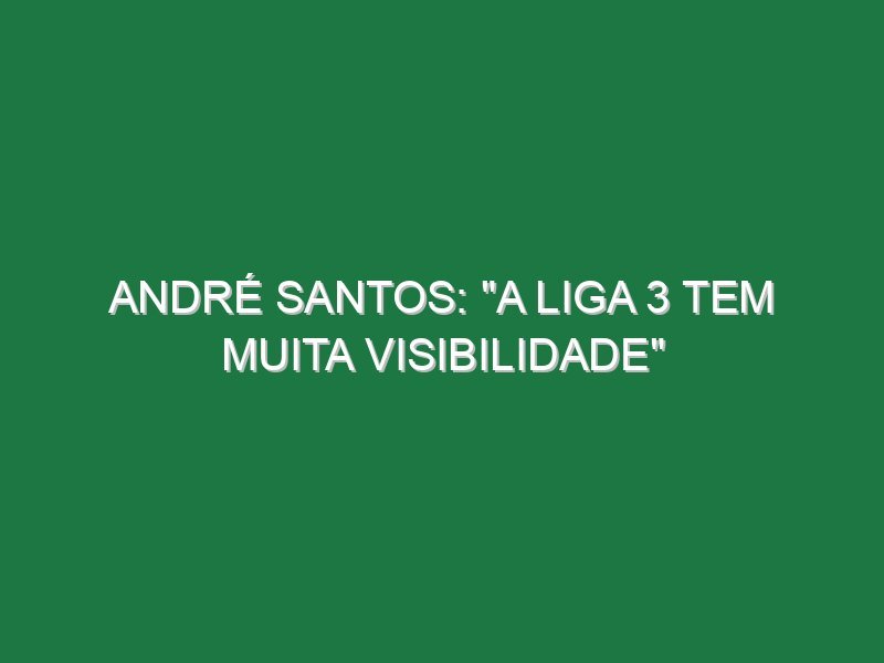 André Santos: “A Liga 3 tem muita visibilidade”