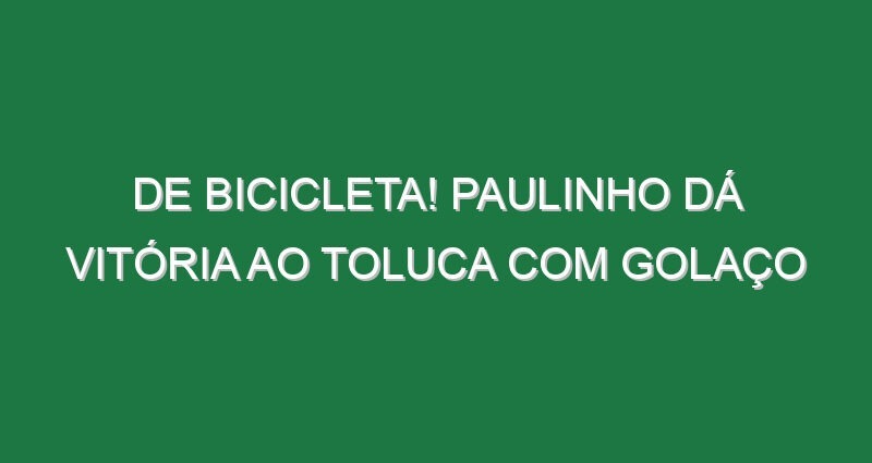 De bicicleta! Paulinho dá vitória ao Toluca com golaço