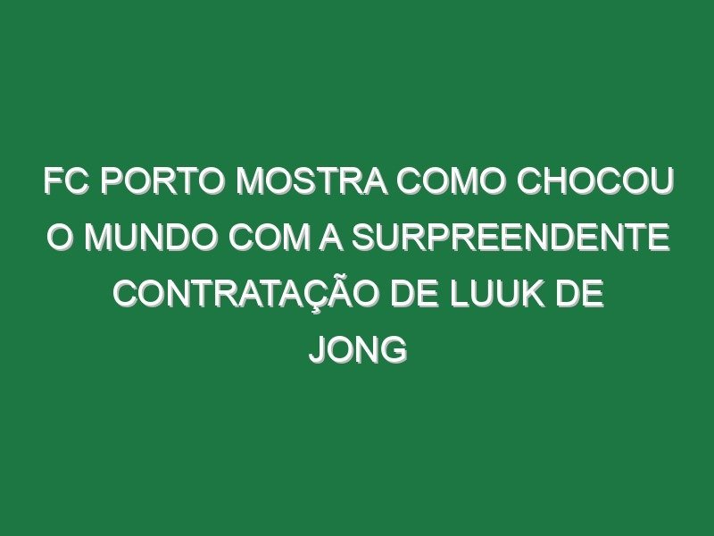 FC Porto mostra como chocou o Mundo com a surpreendente contratação de Luuk de Jong