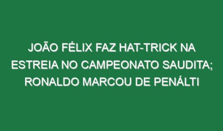João Félix faz hat-trick na estreia no campeonato Saudita; Ronaldo marcou de penálti