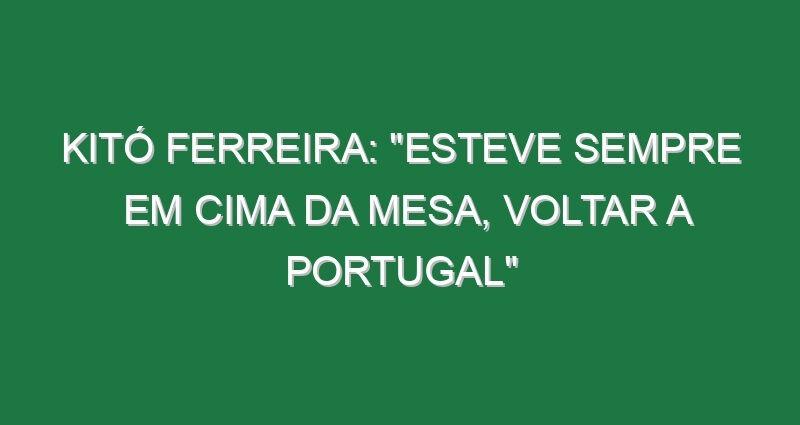 Kitó Ferreira: “Esteve sempre em cima da mesa, voltar a Portugal”