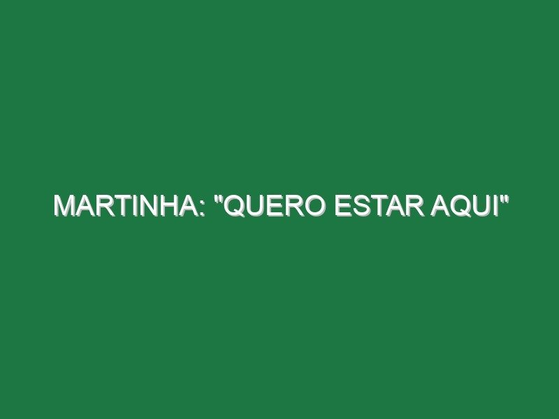 Martinha: “Quero estar aqui”