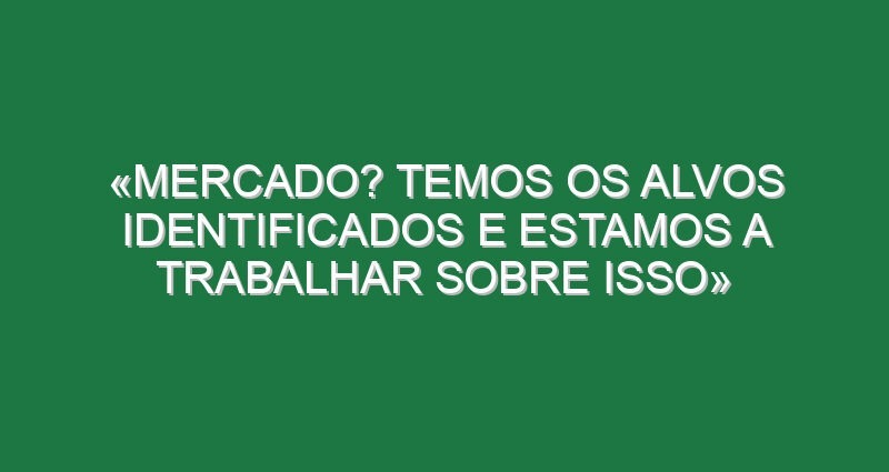«Mercado? Temos os alvos identificados e estamos a trabalhar sobre isso»