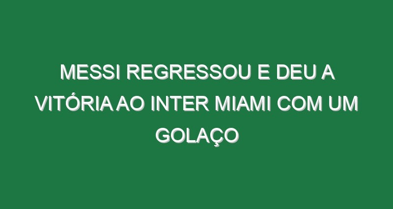 Messi regressou e deu a vitória ao Inter Miami com um golaço