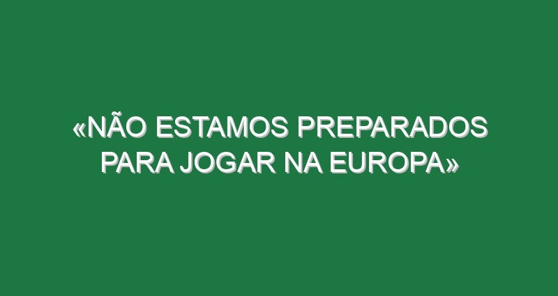 «Não estamos preparados para jogar na Europa»