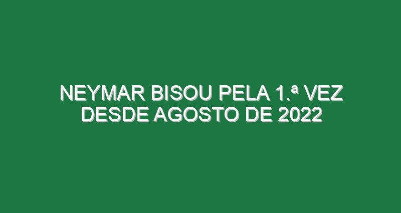 Neymar bisou pela 1.ª vez desde Agosto de 2022