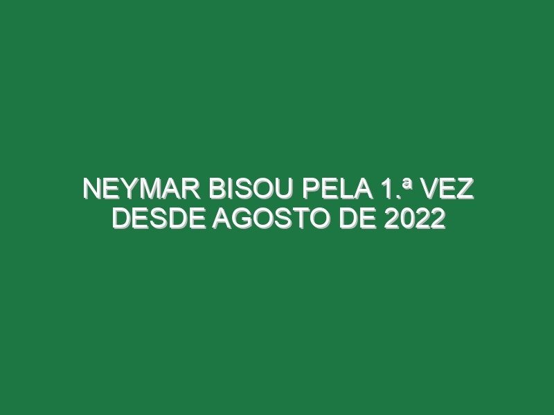 Neymar bisou pela 1.ª vez desde Agosto de 2022