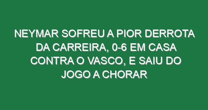 Neymar sofreu a pior derrota da carreira, 0-6 em casa contra o Vasco, e saiu do jogo a chorar