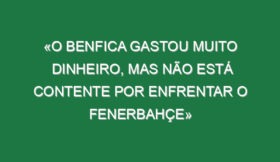 «O Benfica gastou muito dinheiro, mas não está contente por enfrentar o Fenerbahçe»