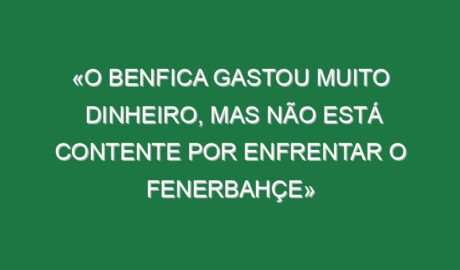«O Benfica gastou muito dinheiro, mas não está contente por enfrentar o Fenerbahçe»