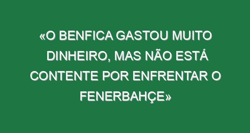«O Benfica gastou muito dinheiro, mas não está contente por enfrentar o Fenerbahçe»
