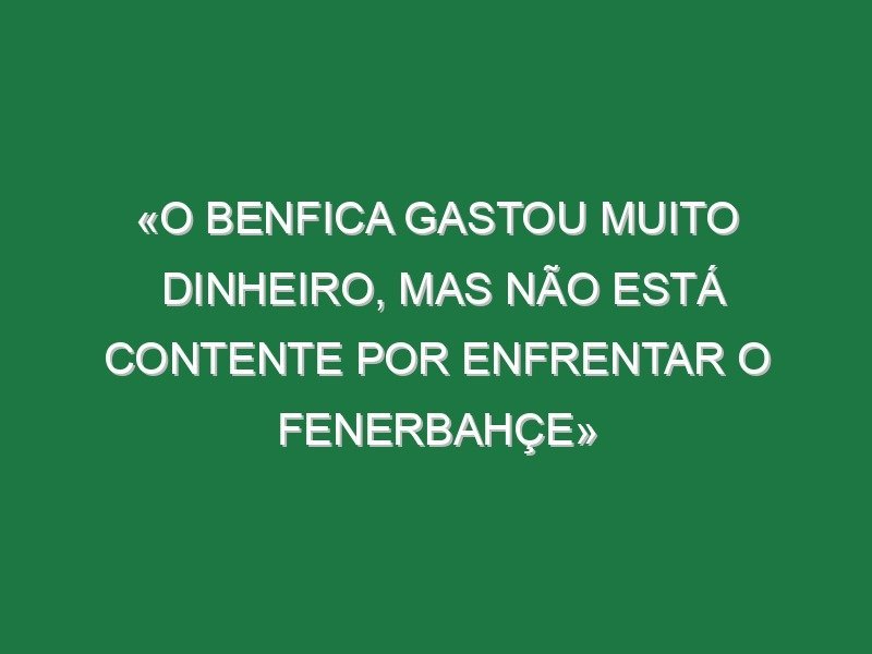 «O Benfica gastou muito dinheiro, mas não está contente por enfrentar o Fenerbahçe»