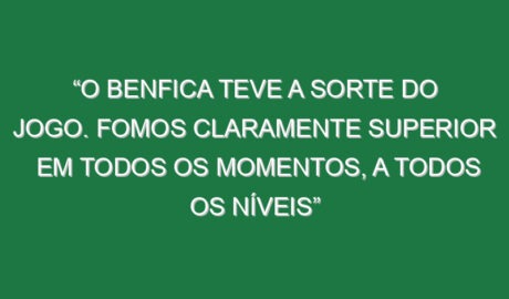 “O Benfica teve a sorte do jogo. Fomos claramente superior em todos os momentos, a todos os níveis”
