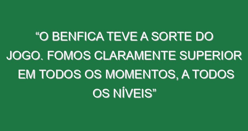 “O Benfica teve a sorte do jogo. Fomos claramente superior em todos os momentos, a todos os níveis”