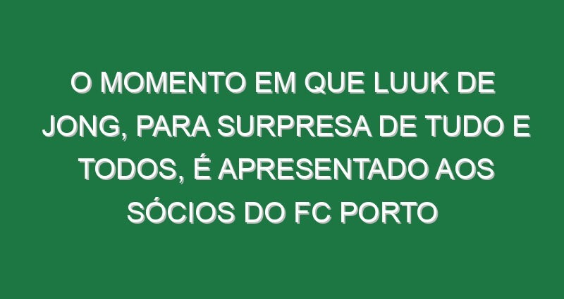 O momento em que Luuk de Jong, para surpresa de tudo e todos, é apresentado aos sócios do FC Porto