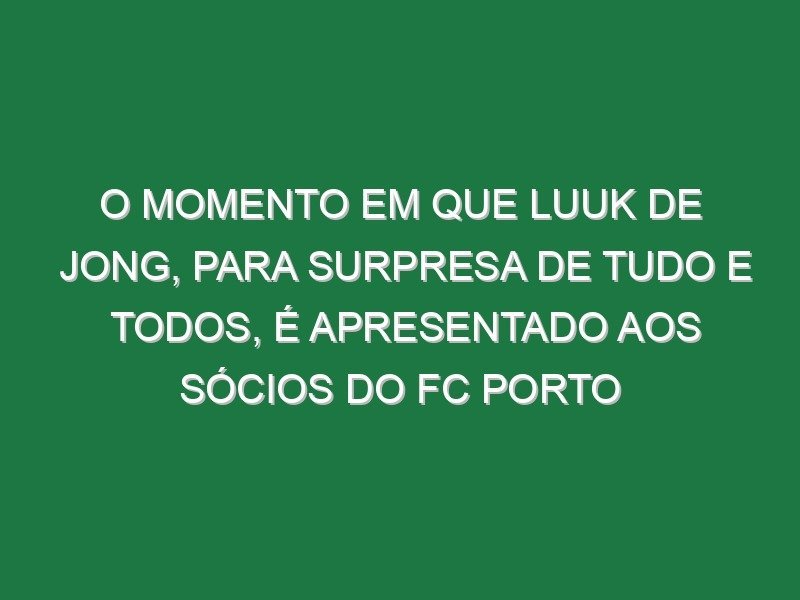 O momento em que Luuk de Jong, para surpresa de tudo e todos, é apresentado aos sócios do FC Porto