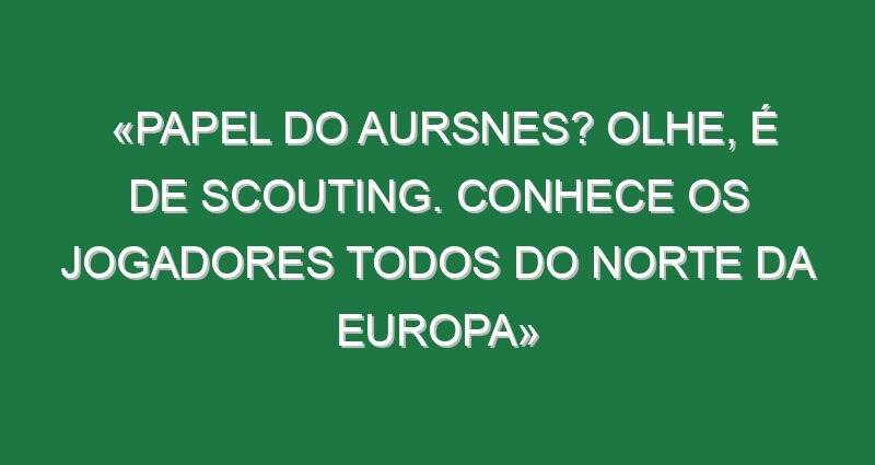 «Papel do Aursnes? Olhe, é de Scouting. Conhece os jogadores todos do Norte da Europa»