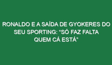Ronaldo e a saída de Gyokeres do seu Sporting: “Só faz falta quem cá está”