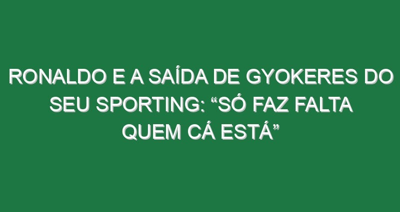 Ronaldo e a saída de Gyokeres do seu Sporting: “Só faz falta quem cá está”