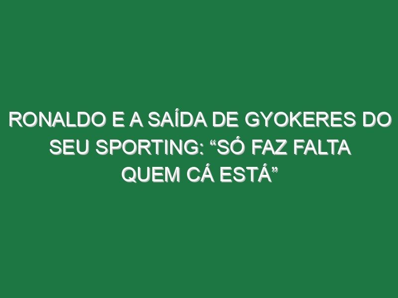 Ronaldo e a saída de Gyokeres do seu Sporting: “Só faz falta quem cá está”