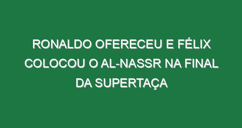 Ronaldo ofereceu e Félix colocou o Al-Nassr na final da Supertaça