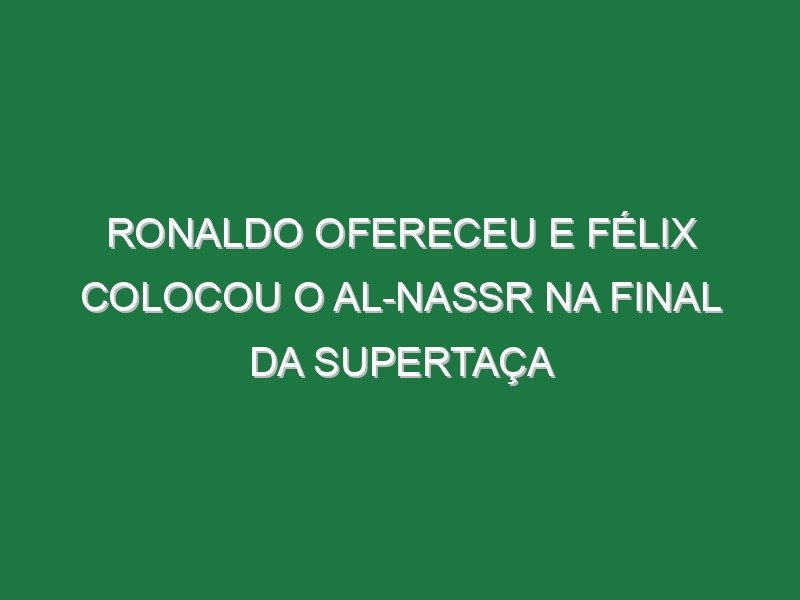 Ronaldo ofereceu e Félix colocou o Al-Nassr na final da Supertaça