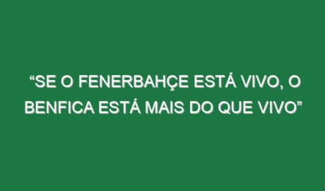 “Se o Fenerbahçe está vivo, o Benfica está mais do que vivo”