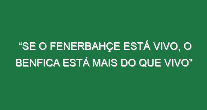 “Se o Fenerbahçe está vivo, o Benfica está mais do que vivo”
