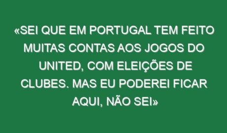 «Sei que em Portugal tem feito muitas contas aos jogos do United, com eleições de clubes. Mas eu poderei ficar aqui, não sei»