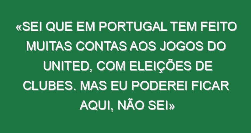 «Sei que em Portugal tem feito muitas contas aos jogos do United, com eleições de clubes. Mas eu poderei ficar aqui, não sei»